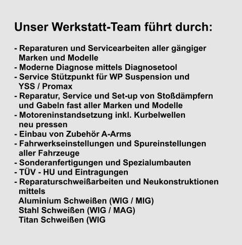 Unser Werkstatt-Team führt durch:  - Reparaturen und Servicearbeiten aller gängiger       Marken und Modelle - Moderne Diagnose mittels Diagnosetool - Service Stützpunkt für WP Suspension und    YSS / Promax - Reparatur, Service und Set-up von Stoßdämpfern    und Gabeln fast aller Marken und Modelle - Motoreninstandsetzung inkl. Kurbelwellen    neu pressen - Einbau von Zubehör A-Arms - Fahrwerkseinstellungen und Spureinstellungen    aller Fahrzeuge - Sonderanfertigungen und Spezialumbauten - TÜV - HU und Eintragungen - Reparaturschweißarbeiten und Neukonstruktionen    mittels      Aluminium Schweißen (WIG / MIG)      Stahl Schweißen (WIG / MAG)      Titan Schweißen (WIG